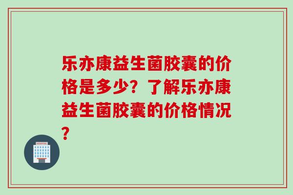 乐亦康益生菌胶囊的价格是多少？了解乐亦康益生菌胶囊的价格情况？