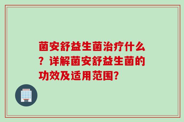 菌安舒益生菌什么?详解菌安舒益生菌的功效及适用范围? 菌安舒益生菌什么?详解菌安舒益生菌的功效及适用范围?