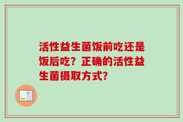 活性益生菌饭前吃还是饭后吃?正确的活性益生菌摄取方式? 活性益生菌饭前吃还是饭后吃?正确的活性益生菌摄取方式?