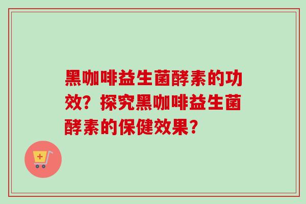 黑咖啡益生菌酵素的功效？探究黑咖啡益生菌酵素的保健效果？