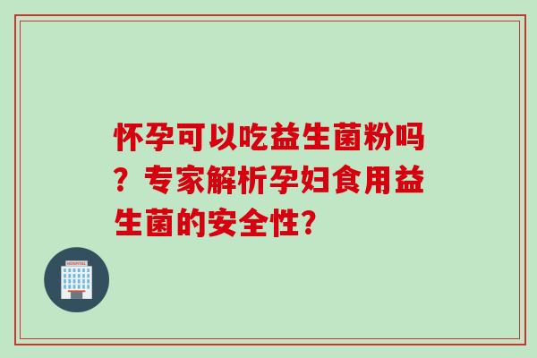 怀孕可以吃益生菌粉吗？专家解析孕妇食用益生菌的安全性？