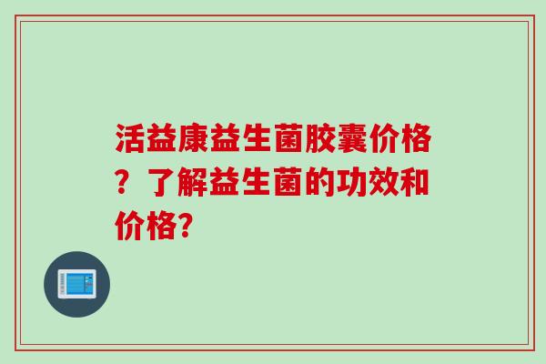 活益康益生菌胶囊价格?了解益生菌的功效和价格? 活益康益生菌胶囊价格?了解益生菌的功效和价格?