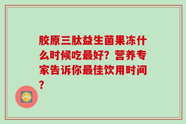 胶原三肽益生菌果冻什么时候吃好?营养专家告诉你佳饮用时间? 胶原三肽益生菌果冻什么时候吃好?营养专家告诉你佳饮用时间?