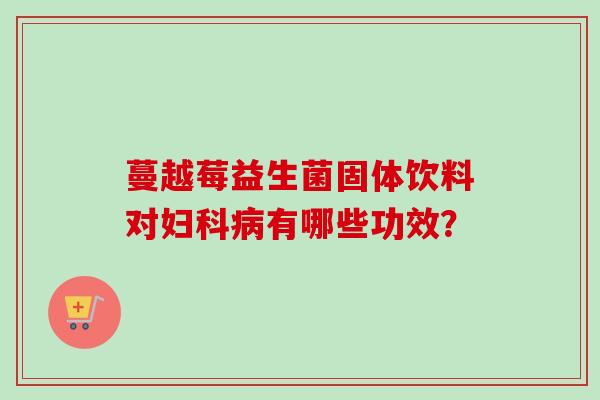 蔓越莓益生菌固体饮料对有哪些功效? 蔓越莓益生菌固体饮料对有哪些功效?