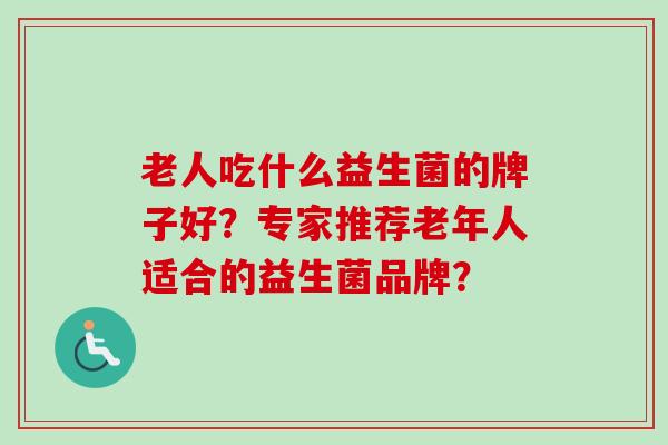 老人吃什么益生菌的牌子好?专家推荐老年人适合的益生菌品牌? 老人吃什么益生菌的牌子好?专家推荐老年人适合的益生菌品牌?