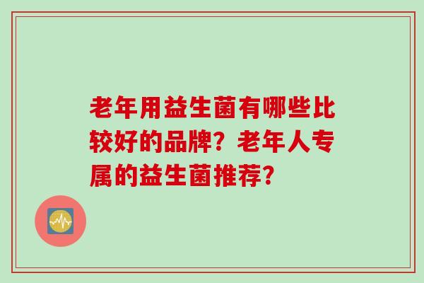 老年用益生菌有哪些比较好的品牌?老年人专属的益生菌推荐? 老年用益生菌有哪些比较好的品牌?老年人专属的益生菌推荐?