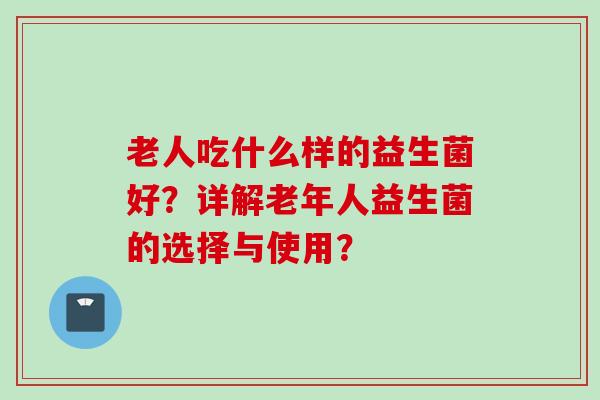 老人吃什么样的益生菌好?详解老年人益生菌的选择与使用? 老人吃什么样的益生菌好?详解老年人益生菌的选择与使用?