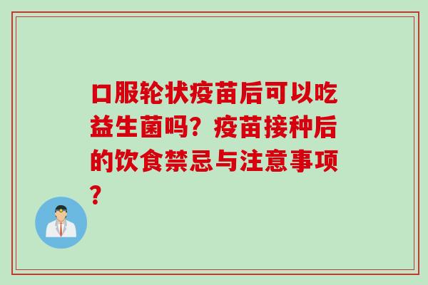 口服轮状疫苗后可以吃益生菌吗?疫苗接种后的饮食禁忌与注意事项? 口服轮状疫苗后可以吃益生菌吗?疫苗接种后的饮食禁忌与注意事项?