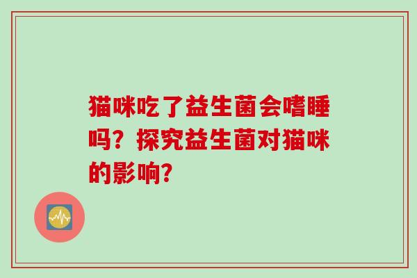 猫咪吃了益生菌会嗜睡吗?探究益生菌对猫咪的影响? 猫咪吃了益生菌会嗜睡吗?探究益生菌对猫咪的影响?