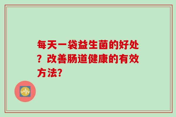 每天一袋益生菌的好处?改善肠道健康的有效方法? 每天一袋益生菌的好处?改善肠道健康的有效方法?