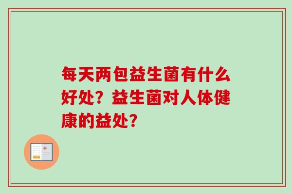 每天两包益生菌有什么好处?益生菌对人体健康的益处? 每天两包益生菌有什么好处?益生菌对人体健康的益处?