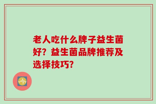 老人吃什么牌子益生菌好?益生菌品牌推荐及选择技巧? 老人吃什么牌子益生菌好?益生菌品牌推荐及选择技巧?