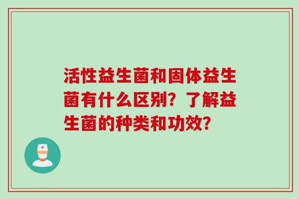 活性益生菌和固体益生菌有什么区别?了解益生菌的种类和功效? 活性益生菌和固体益生菌有什么区别?了解益生菌的种类和功效?