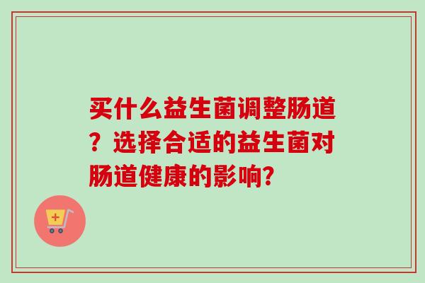 买什么益生菌调整肠道?选择合适的益生菌对肠道健康的影响? 买什么益生菌调整肠道?选择合适的益生菌对肠道健康的影响?