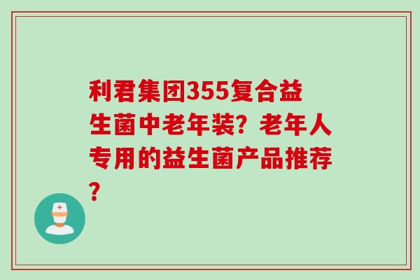 利君集团355复合益生菌中老年装?老年人专用的益生菌产品推荐? 利君集团355复合益生菌中老年装?老年人专用的益生菌产品推荐?