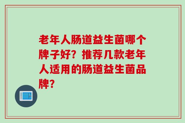 老年人肠道益生菌哪个牌子好?推荐几款老年人适用的肠道益生菌品牌? 老年人肠道益生菌哪个牌子好?推荐几款老年人适用的肠道益生菌品牌?