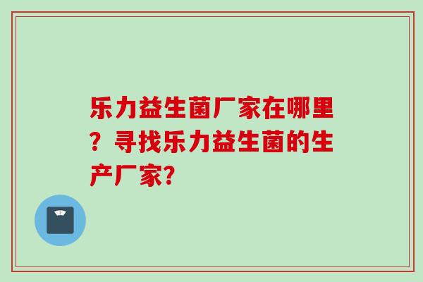 乐力益生菌厂家在哪里?寻找乐力益生菌的生产厂家? 乐力益生菌厂家在哪里?寻找乐力益生菌的生产厂家?