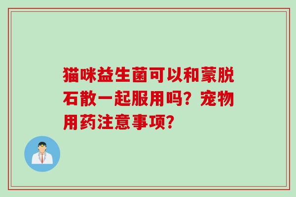 猫咪益生菌可以和蒙脱石散一起服用吗？宠物用药注意事项？