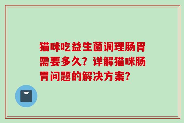 猫咪吃益生菌调理肠胃需要多久?详解猫咪肠胃问题的解决方案? 猫咪吃益生菌调理肠胃需要多久?详解猫咪肠胃问题的解决方案?