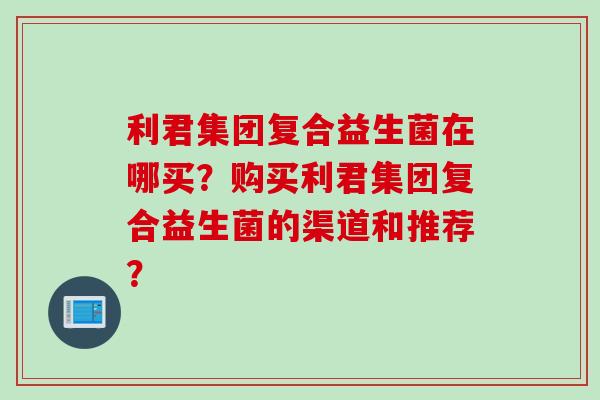 利君集团复合益生菌在哪买?购买利君集团复合益生菌的渠道和推荐? 利君集团复合益生菌在哪买?购买利君集团复合益生菌的渠道和推荐?