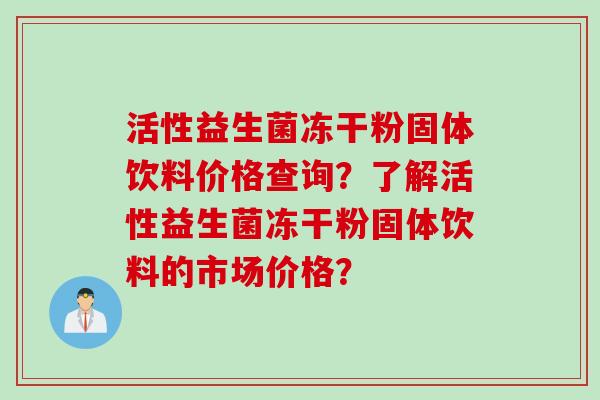 活性益生菌冻干粉固体饮料价格查询?了解活性益生菌冻干粉固体饮料的市场价格? 活性益生菌冻干粉固体饮料价格查询?了解活性益生菌冻干粉固体饮料的市场价格?
