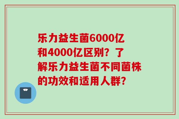 乐力益生菌6000亿和4000亿区别?了解乐力益生菌不同菌株的功效和适用人群? 乐力益生菌6000亿和4000亿区别?了解乐力益生菌不同菌株的功效和适用人群?