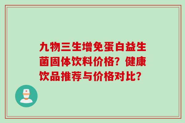 九物三生增免蛋白益生菌固体饮料价格?健康饮品推荐与价格对比? 九物三生增免蛋白益生菌固体饮料价格?健康饮品推荐与价格对比?