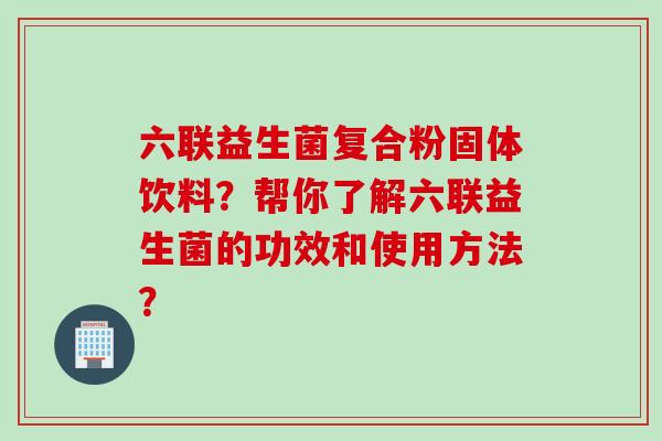 六联益生菌复合粉固体饮料?帮你了解六联益生菌的功效和使用方法? 六联益生菌复合粉固体饮料?帮你了解六联益生菌的功效和使用方法?