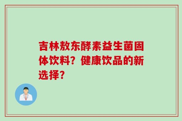 吉林敖东酵素益生菌固体饮料?健康饮品的新选择? 吉林敖东酵素益生菌固体饮料?健康饮品的新选择?