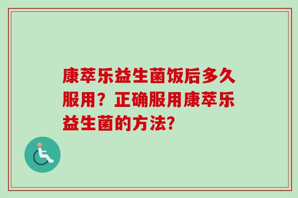 康萃乐益生菌饭后多久服用?正确服用康萃乐益生菌的方法? 康萃乐益生菌饭后多久服用?正确服用康萃乐益生菌的方法?