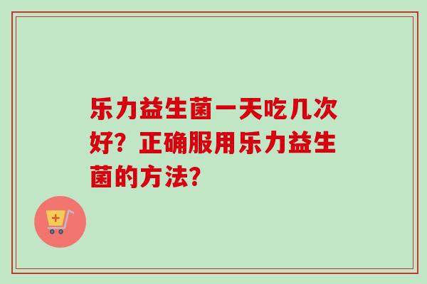 乐力益生菌一天吃几次好？正确服用乐力益生菌的方法？