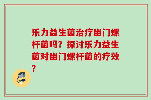 乐力益生菌幽门螺杆菌吗?探讨乐力益生菌对幽门螺杆菌的疗效? 乐力益生菌幽门螺杆菌吗?探讨乐力益生菌对幽门螺杆菌的疗效?