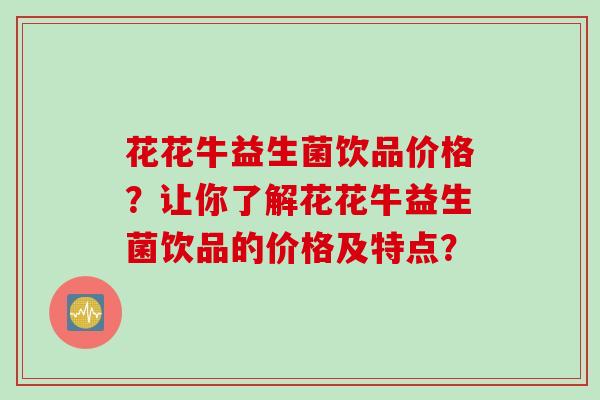 花花牛益生菌饮品价格？让你了解花花牛益生菌饮品的价格及特点？