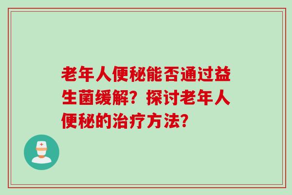 老年人能否通过益生菌缓解?探讨老年人的方法? 老年人能否通过益生菌缓解?探讨老年人的方法?