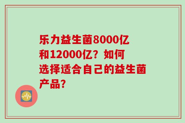 乐力益生菌8000亿和12000亿？如何选择适合自己的益生菌产品？