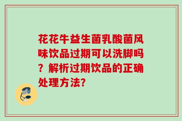 花花牛益生菌乳酸菌风味饮品过期可以洗脚吗?解析过期饮品的正确处理方法? 花花牛益生菌乳酸菌风味饮品过期可以洗脚吗?解析过期饮品的正确处理方法?