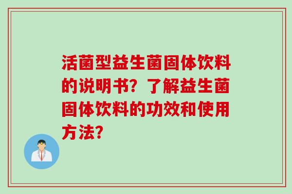 活菌型益生菌固体饮料的说明书?了解益生菌固体饮料的功效和使用方法? 活菌型益生菌固体饮料的说明书?了解益生菌固体饮料的功效和使用方法?