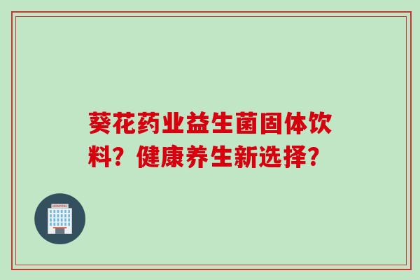 葵花药业益生菌固体饮料?健康养生新选择? 葵花药业益生菌固体饮料?健康养生新选择?