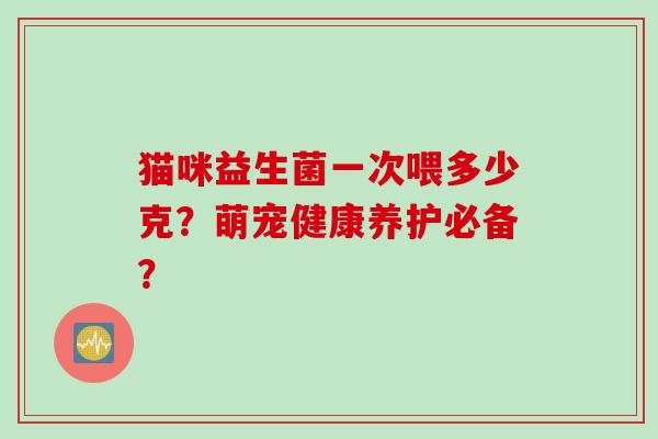 猫咪益生菌一次喂多少克?萌宠健康养护必备? 猫咪益生菌一次喂多少克?萌宠健康养护必备?