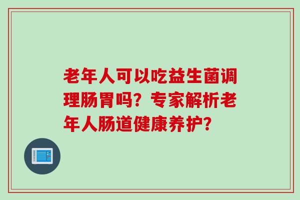老年人可以吃益生菌调理肠胃吗?专家解析老年人肠道健康养护? 老年人可以吃益生菌调理肠胃吗?专家解析老年人肠道健康养护?