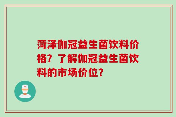 菏泽伽冠益生菌饮料价格？了解伽冠益生菌饮料的市场价位？