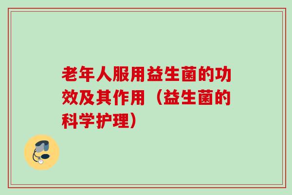 老年人服用益生菌的功效及其作用（益生菌的科学护理）