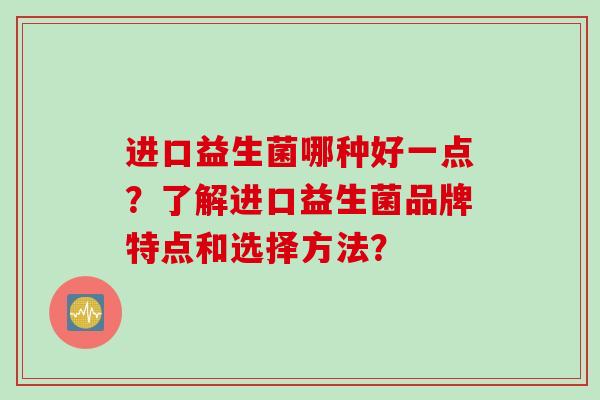 进口益生菌哪种好一点?了解进口益生菌品牌特点和选择方法? 进口益生菌哪种好一点?了解进口益生菌品牌特点和选择方法?