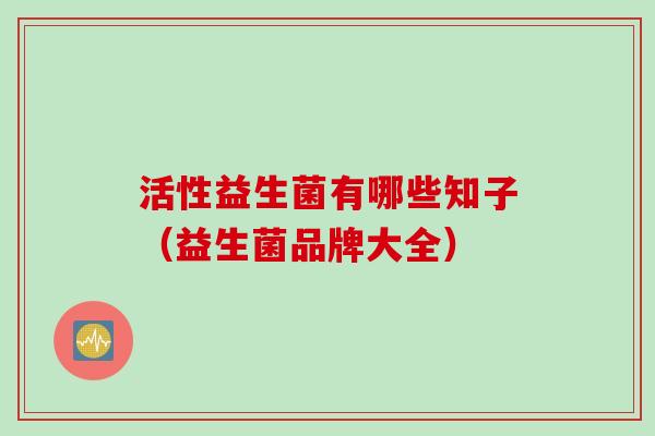 活性益生菌有哪些知子(益生菌品牌大全) 活性益生菌有哪些知子(益生菌品牌大全)