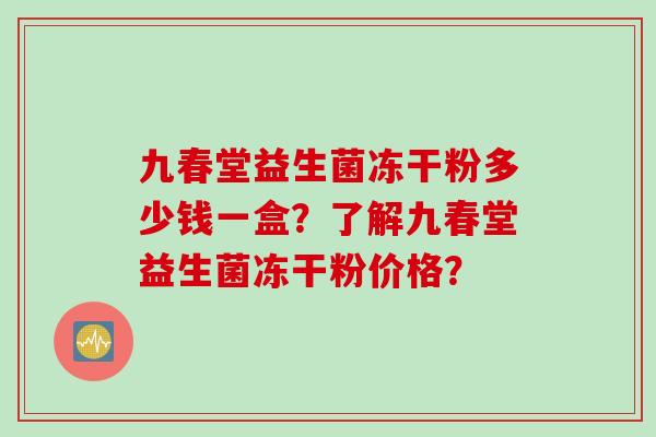 九春堂益生菌冻干粉多少钱一盒？了解九春堂益生菌冻干粉价格？