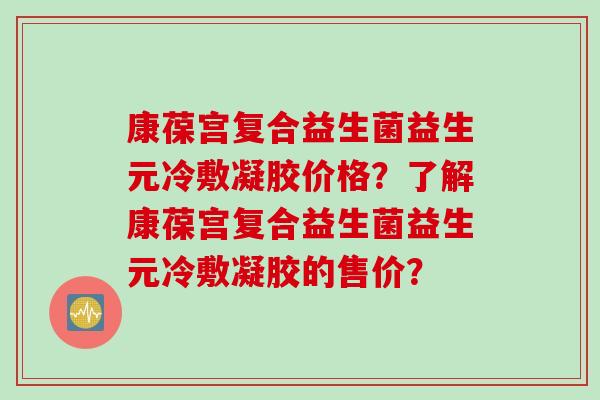 康葆宫复合益生菌益生元冷敷凝胶价格？了解康葆宫复合益生菌益生元冷敷凝胶的售价？
