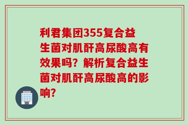 利君集团355复合益生菌对肌酐高尿酸高有效果吗？解析复合益生菌对肌酐高尿酸高的影响？