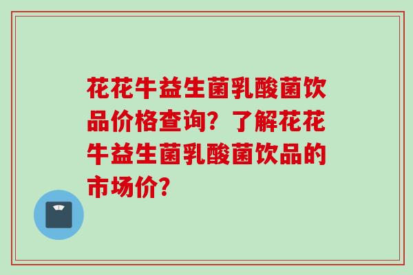 花花牛益生菌乳酸菌饮品价格查询？了解花花牛益生菌乳酸菌饮品的市场价？
