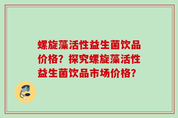 螺旋藻活性益生菌饮品价格？探究螺旋藻活性益生菌饮品市场价格？
