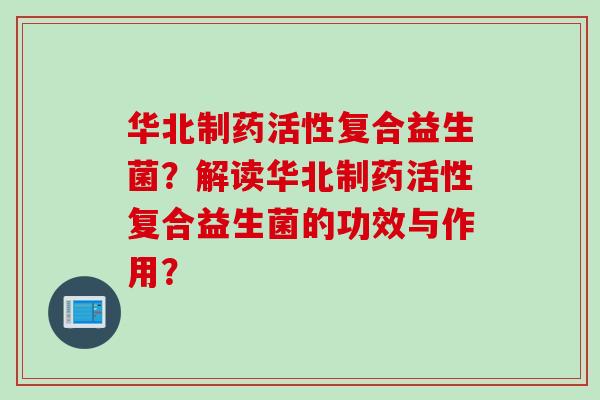 华北制药活性复合益生菌？解读华北制药活性复合益生菌的功效与作用？